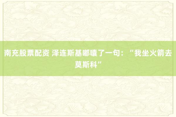 南充股票配资 泽连斯基嘟囔了一句：“我坐火箭去莫斯科”