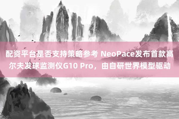 配资平台是否支持策略参考 NeoPace发布首款高尔夫发球监测仪G10 Pro，由自研世界模型驱动