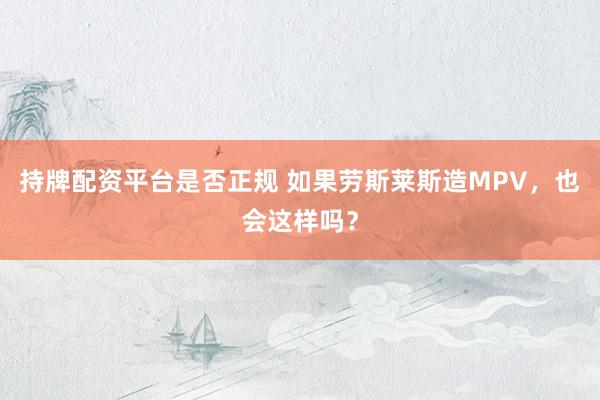 持牌配资平台是否正规 如果劳斯莱斯造MPV，也会这样吗？