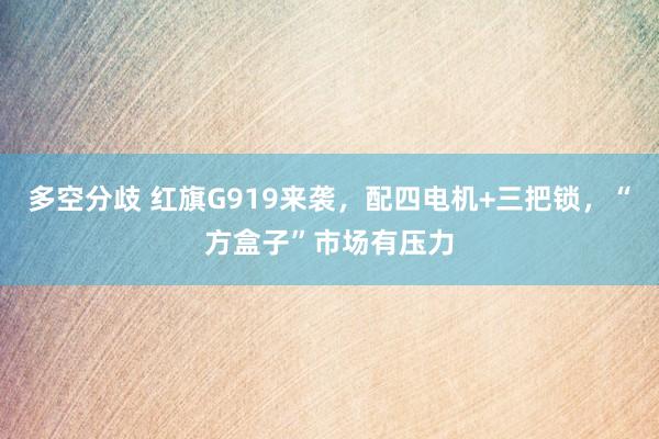 多空分歧 红旗G919来袭，配四电机+三把锁，“方盒子”市场有压力