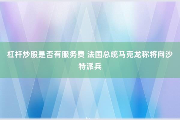 杠杆炒股是否有服务费 法国总统马克龙称将向沙特派兵