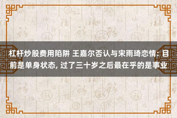 杠杆炒股费用陷阱 王嘉尔否认与宋雨琦恋情: 目前是单身状态, 过了三十岁之后最在乎的是事业