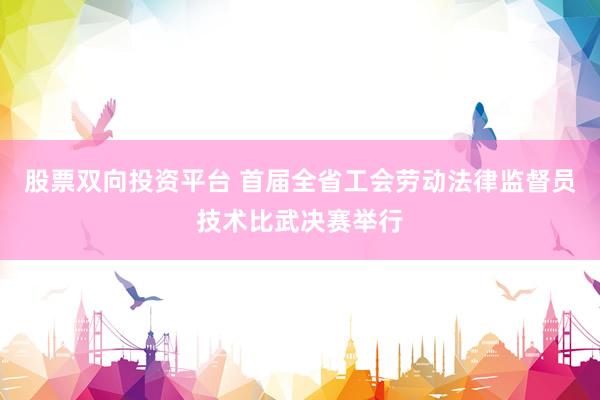 股票双向投资平台 首届全省工会劳动法律监督员技术比武决赛举行