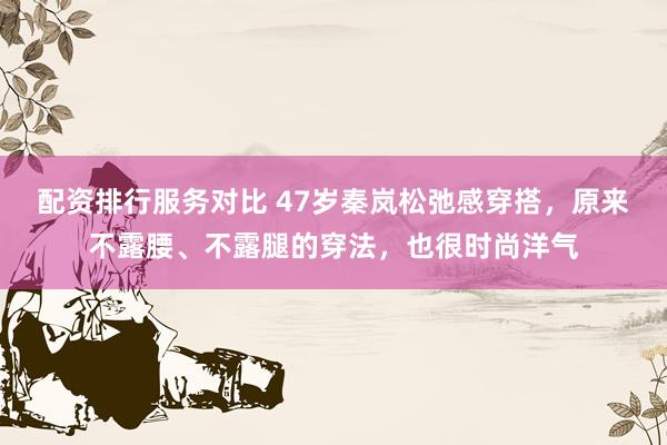 配资排行服务对比 47岁秦岚松弛感穿搭，原来不露腰、不露腿的穿法，也很时尚洋气