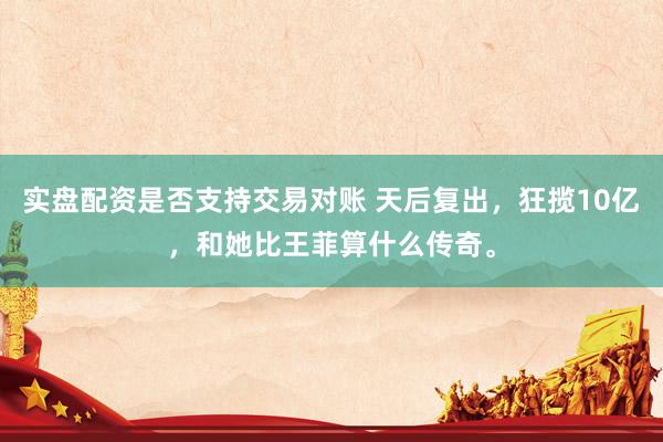实盘配资是否支持交易对账 天后复出，狂揽10亿，和她比王菲算什么传奇。