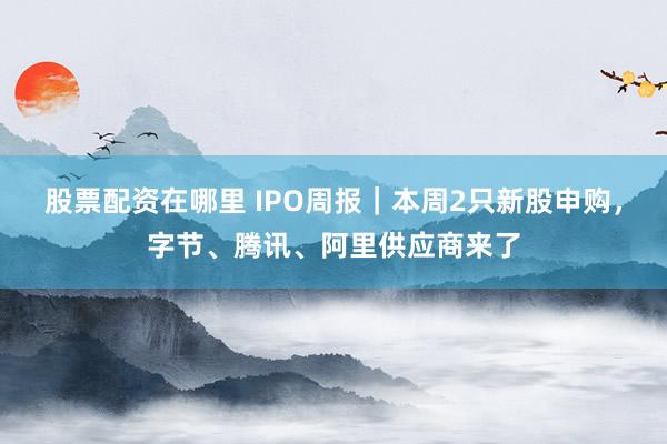 股票配资在哪里 IPO周报｜本周2只新股申购，字节、腾讯、阿里供应商来了