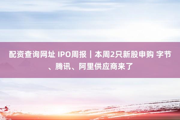 配资查询网址 IPO周报｜本周2只新股申购 字节、腾讯、阿里供应商来了