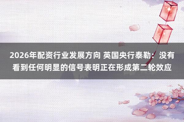 2026年配资行业发展方向 英国央行泰勒：没有看到任何明显的信号表明正在形成第二轮效应