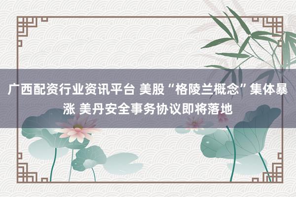 广西配资行业资讯平台 美股“格陵兰概念”集体暴涨 美丹安全事务协议即将落地