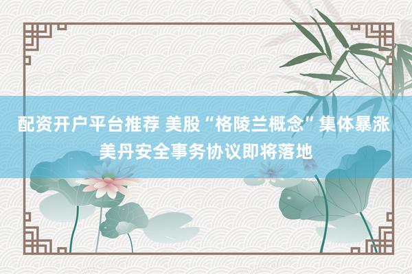 配资开户平台推荐 美股“格陵兰概念”集体暴涨 美丹安全事务协议即将落地