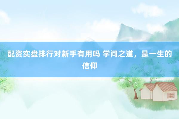 配资实盘排行对新手有用吗 学问之道，是一生的信仰
