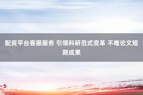 配资平台客服服务 引领科研范式变革 不唯论文短期成果