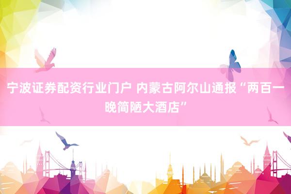 宁波证券配资行业门户 内蒙古阿尔山通报“两百一晚简陋大酒店”