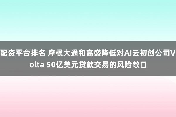配资平台排名 摩根大通和高盛降低对AI云初创公司Volta 50亿美元贷款交易的风险敞口