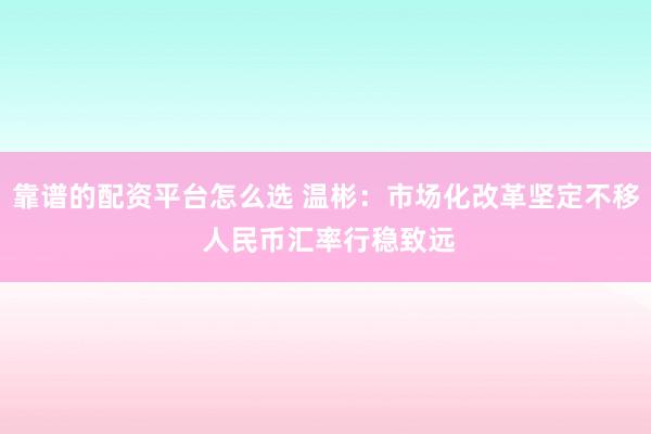 靠谱的配资平台怎么选 温彬：市场化改革坚定不移 人民币汇率行稳致远