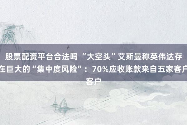 股票配资平台合法吗 “大空头”艾斯曼称英伟达存在巨大的“集中度风险”:70%应收账款来自五家客户
