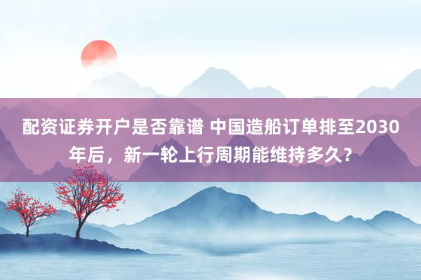 配资证券开户是否靠谱 中国造船订单排至2030年后，新一轮上行周期能维持多久？