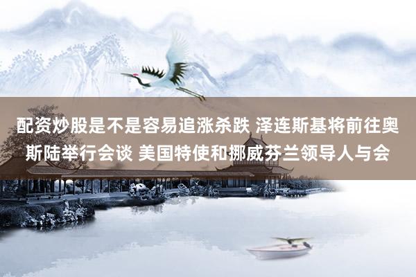 配资炒股是不是容易追涨杀跌 泽连斯基将前往奥斯陆举行会谈 美国特使和挪威芬兰领导人与会