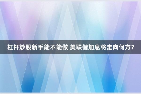 杠杆炒股新手能不能做 美联储加息将走向何方？
