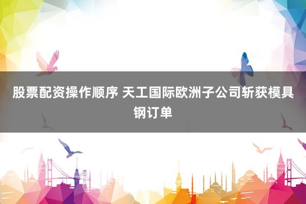 股票配资操作顺序 天工国际欧洲子公司斩获模具钢订单