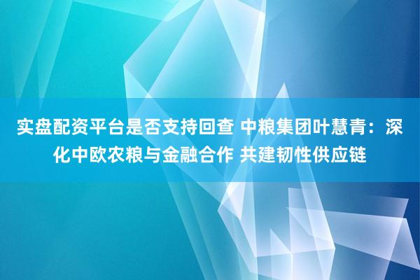 实盘配资平台是否支持回查 中粮集团叶慧青：深化中欧农粮与金融合作 共建韧性供应链