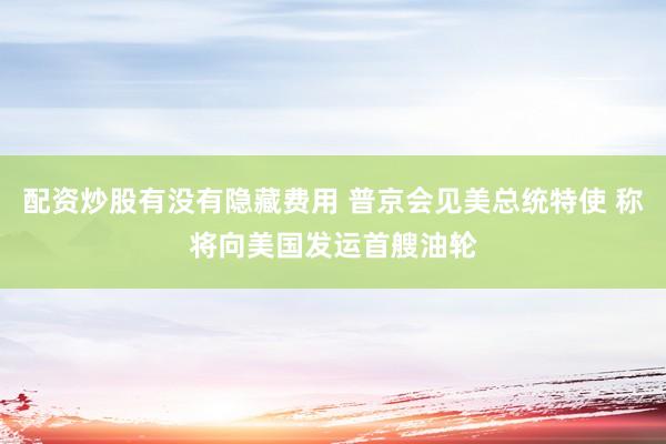 配资炒股有没有隐藏费用 普京会见美总统特使 称将向美国发运首艘油轮
