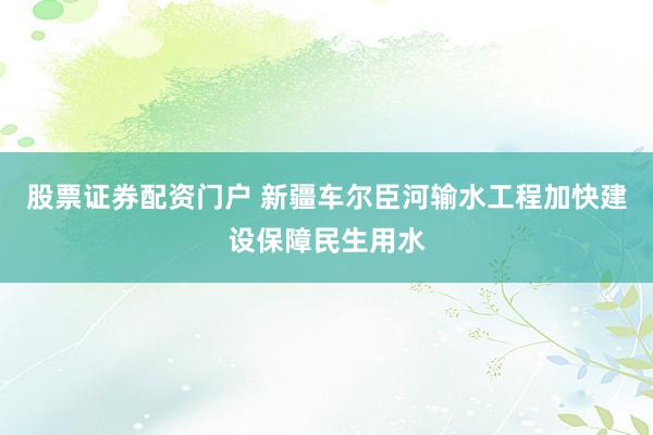 股票证券配资门户 新疆车尔臣河输水工程加快建设保障民生用水
