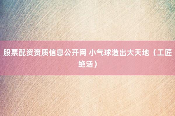 股票配资资质信息公开网 小气球造出大天地（工匠绝活）
