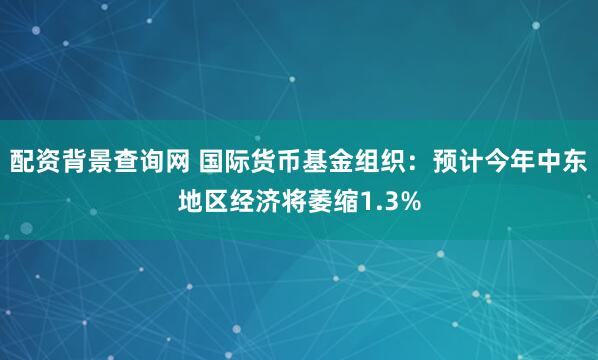配资背景查询网 国际货币基金组织：预计今年中东地区经济将萎缩1.3%