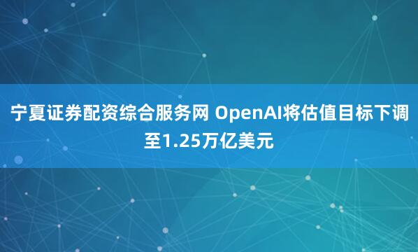 宁夏证券配资综合服务网 OpenAI将估值目标下调至1.25万亿美元