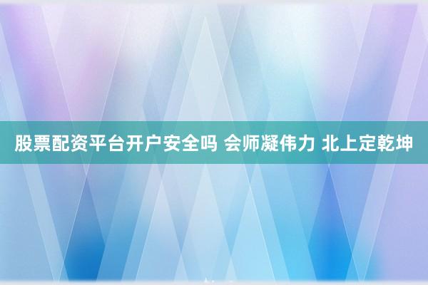 股票配资平台开户安全吗 会师凝伟力 北上定乾坤
