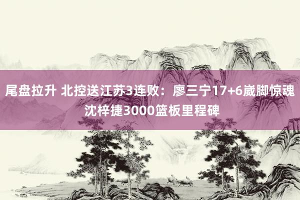 尾盘拉升 北控送江苏3连败：廖三宁17+6崴脚惊魂 沈梓捷3000篮板里程碑