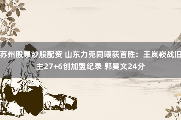 苏州股票炒股配资 山东力克同曦获首胜：王岚嵚战旧主27+6创加盟纪录 郭昊文24分