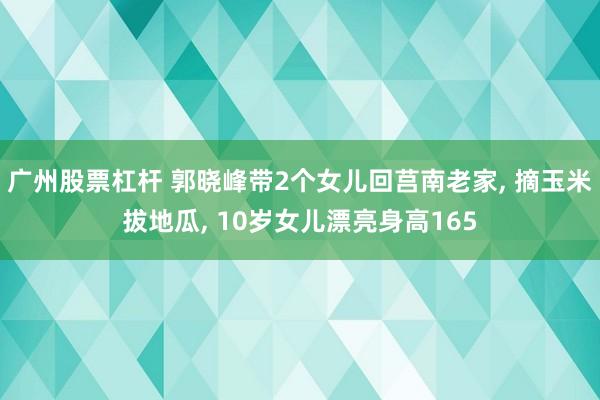 广州股票杠杆 郭晓峰带2个女儿回莒南老家, 摘玉米拔地瓜, 10岁女儿漂亮身高165