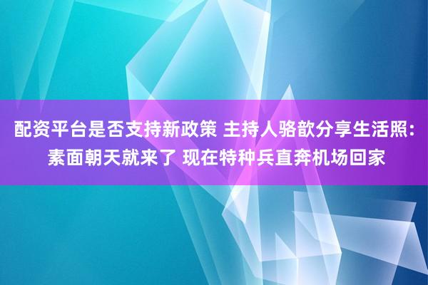 配资平台是否支持新政策 主持人骆歆分享生活照: 素面朝天就来了 现在特种兵直奔机场回家