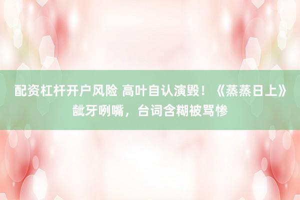 配资杠杆开户风险 高叶自认演毁!《蒸蒸日上》龇牙咧嘴,台词含糊被骂惨