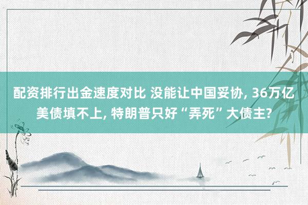 配资排行出金速度对比 没能让中国妥协, 36万亿美债填不上, 特朗普只好“弄死”大债主?