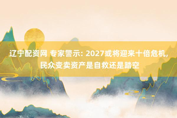 辽宁配资网 专家警示: 2027或将迎来十倍危机, 民众变卖资产是自救还是踏空