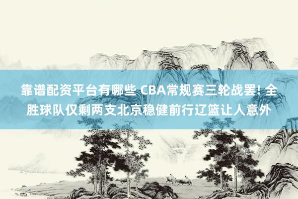 靠谱配资平台有哪些 CBA常规赛三轮战罢! 全胜球队仅剩两支北京稳健前行辽篮让人意外