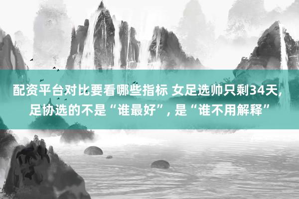 配资平台对比要看哪些指标 女足选帅只剩34天, 足协选的不是“谁最好”, 是“谁不用解释”