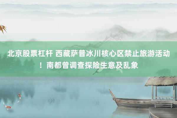 北京股票杠杆 西藏萨普冰川核心区禁止旅游活动!南都曾调查探险生意及乱象