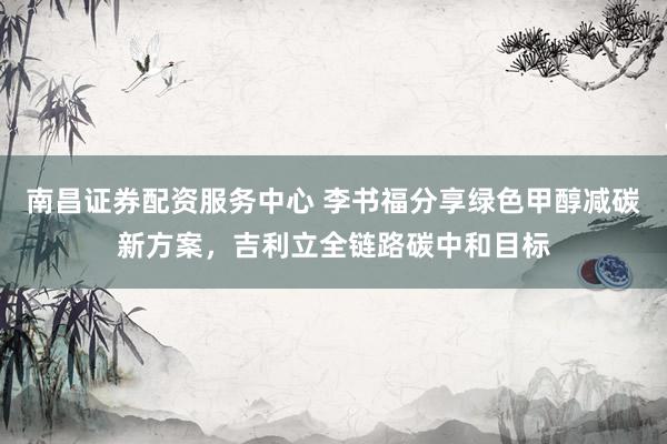 南昌证券配资服务中心 李书福分享绿色甲醇减碳新方案，吉利立全链路碳中和目标