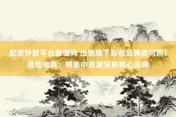 配资炒股平台靠谱吗 出售旗下彩妆品牌皮可熊！逸仙电商：将集中资源深耕核心品牌