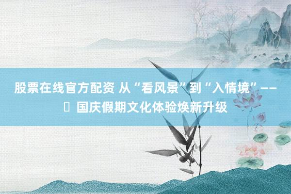股票在线官方配资 从“看风景”到“入情境”——​国庆假期文化体验焕新升级