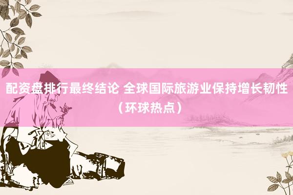 配资盘排行最终结论 全球国际旅游业保持增长韧性（环球热点）