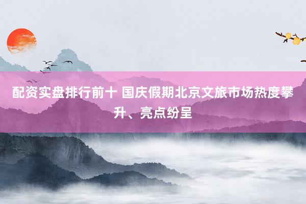 配资实盘排行前十 国庆假期北京文旅市场热度攀升、亮点纷呈